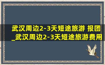 武汉周边2-3天短途旅游 报团_武汉周边2-3天短途旅游费用